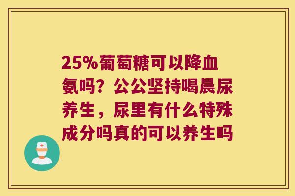 25%葡萄糖可以降血氨吗?公公坚持喝晨尿养生,尿里有什么特殊成分吗真的可以养生吗