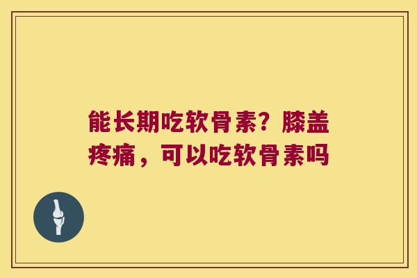 能长期吃软骨素?膝盖疼痛,可以吃软骨素吗