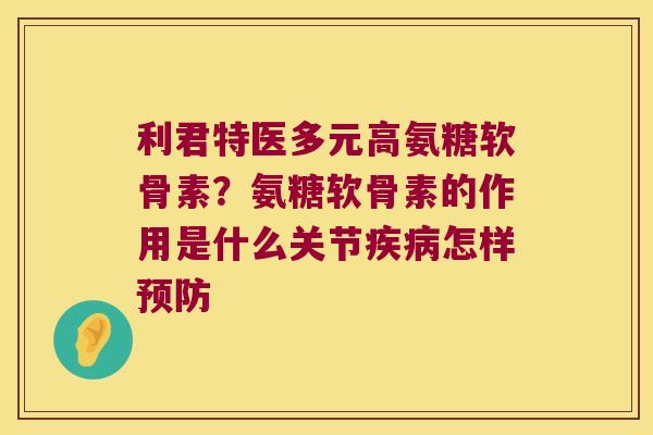 利君特医多元高氨糖软骨素?氨糖软骨素的作用是什么关节疾病怎样预防