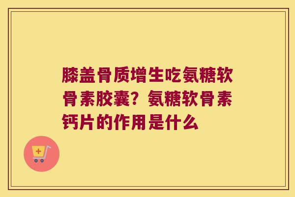 膝盖骨质增生吃氨糖软骨素胶囊？氨糖软骨素钙片的作用是什么