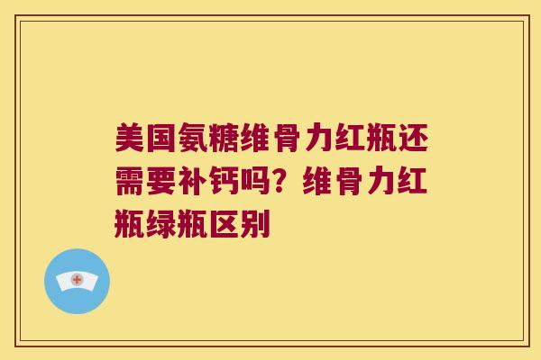 美国氨糖维骨力红瓶还需要补钙吗?维骨力红瓶绿瓶区别