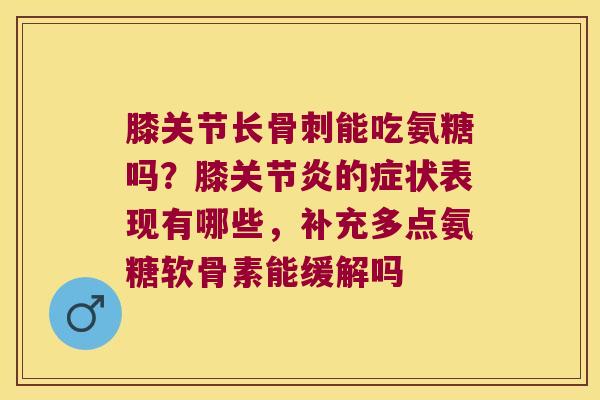 膝关节长骨刺能吃氨糖吗?膝关节炎的症状表现有哪些,补充多点氨糖软骨素能缓解吗