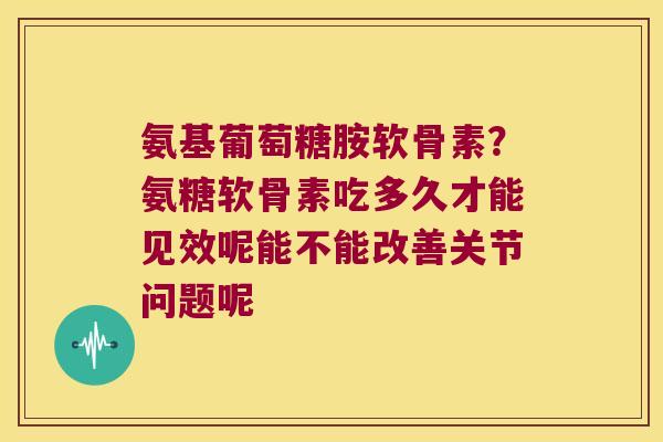 氨基葡萄糖胺软骨素?氨糖软骨素吃多久才能见效呢能不能改善关节问题呢