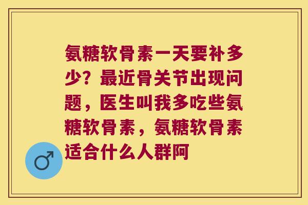 氨糖软骨素一天要补多少?最近骨关节出现问题,医生叫我多吃些氨糖软骨素,氨糖软骨素适合什么人群阿
