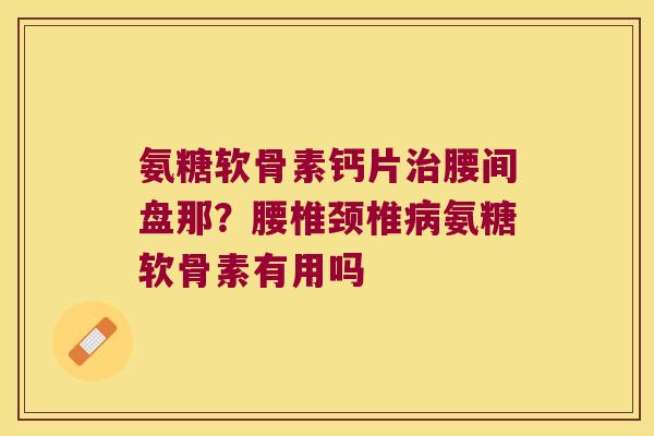 氨糖软骨素钙片治腰间盘那?腰椎颈椎病氨糖软骨素有用吗