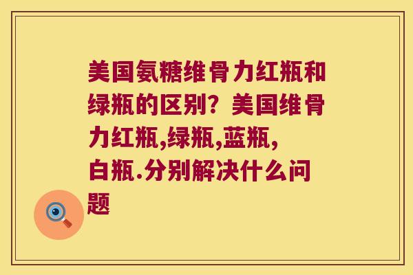 美国氨糖维骨力红瓶和绿瓶的区别?美国维骨力红瓶,绿瓶,蓝瓶,白瓶.分别解决什么问题