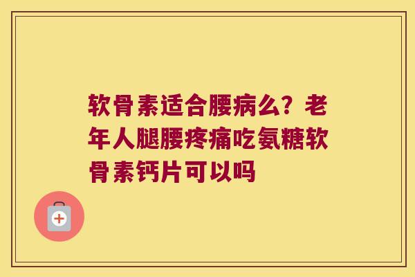 软骨素适合腰病么?老年人腿腰疼痛吃氨糖软骨素钙片可以吗