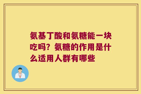 氨基丁酸和氨糖能一块吃吗?氨糖的作用是什么适用人群有哪些