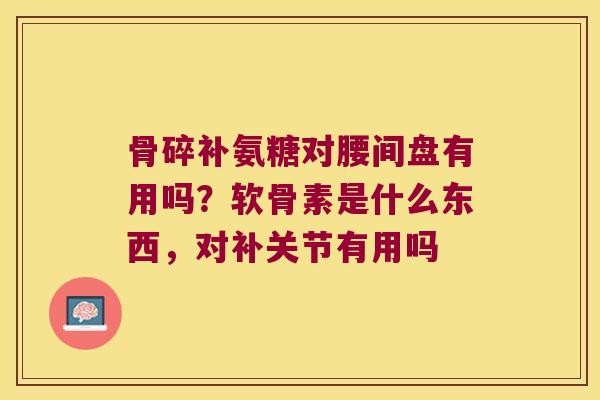 骨碎补氨糖对腰间盘有用吗?软骨素是什么东西,对补关节有用吗