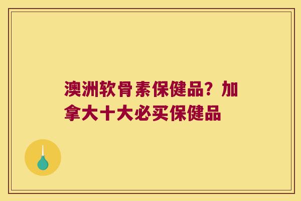 澳洲软骨素保健品?加拿大十大必买保健品