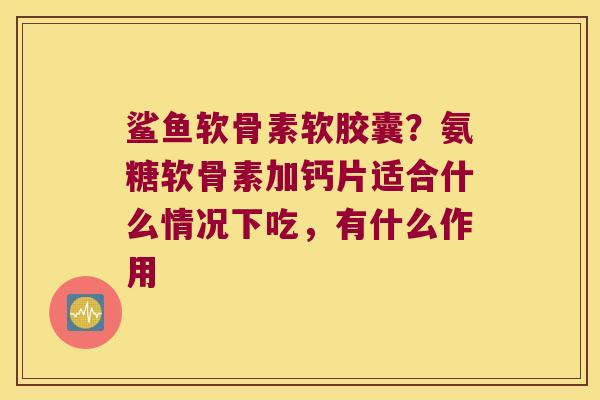 鲨鱼软骨素软胶囊?氨糖软骨素加钙片适合什么情况下吃,有什么作用