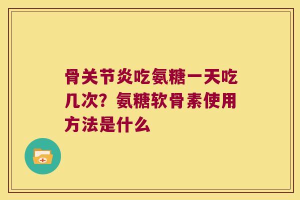 骨关节炎吃氨糖一天吃几次?氨糖软骨素使用方法是什么