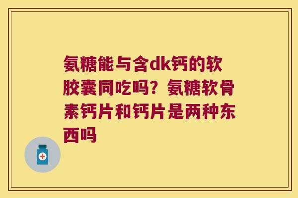 氨糖能与含dk钙的软胶囊同吃吗?氨糖软骨素钙片和钙片是两种东西吗