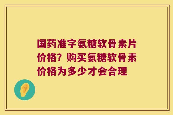 国药准字氨糖软骨素片价格?购买氨糖软骨素价格为多少才会合理