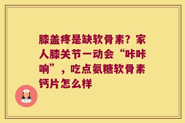 膝盖疼是缺软骨素?家人膝关节一动会“咔咔响”,吃点氨糖软骨素钙片怎么样