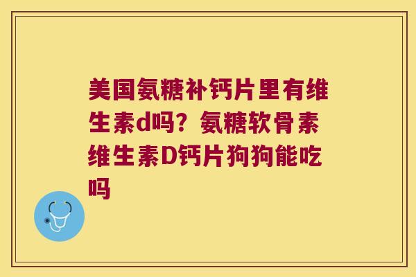 美国氨糖补钙片里有维生素d吗?氨糖软骨素维生素D钙片狗狗能吃吗