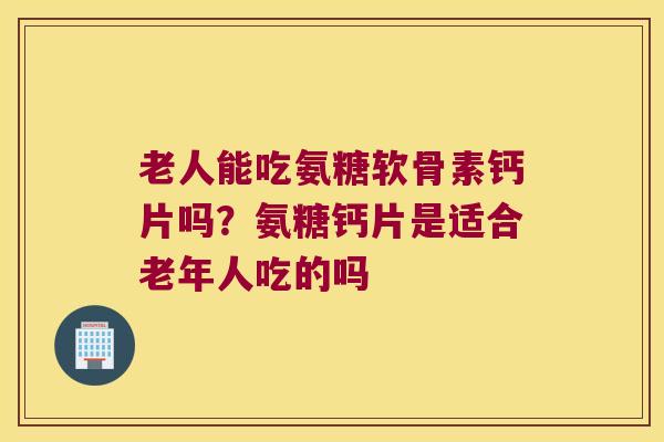 老人能吃氨糖软骨素钙片吗?氨糖钙片是适合老年人吃的吗