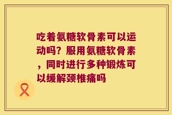 吃着氨糖软骨素可以运动吗?服用氨糖软骨素,同时进行多种锻炼可以缓解颈椎痛吗