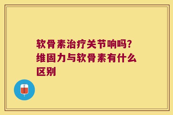 软骨素治疗关节响吗?维固力与软骨素有什么区别