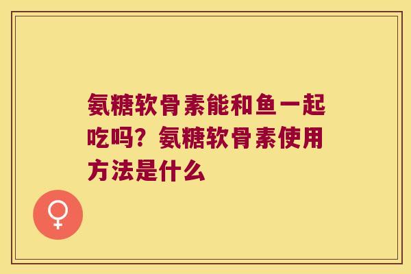 氨糖软骨素能和鱼一起吃吗?氨糖软骨素使用方法是什么