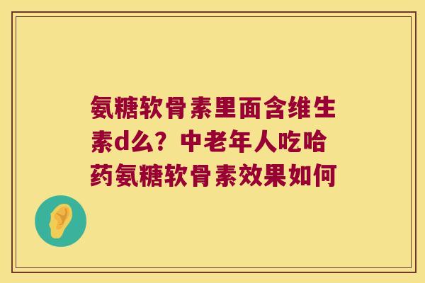 氨糖软骨素里面含维生素d么?中老年人吃哈药氨糖软骨素效果如何