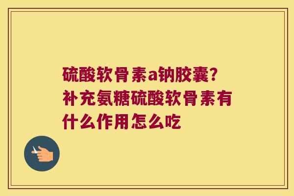 硫酸软骨素a钠胶囊?补充氨糖硫酸软骨素有什么作用怎么吃