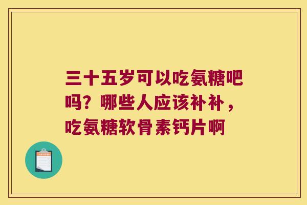 三十五岁可以吃氨糖吧吗?哪些人应该补补,吃氨糖软骨素钙片啊