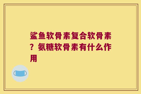 鲨鱼软骨素复合软骨素?氨糖软骨素有什么作用