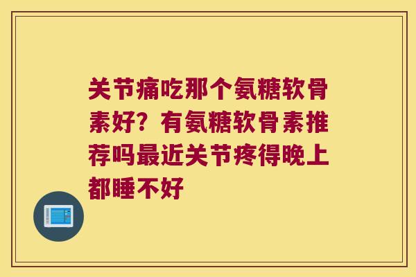 关节痛吃那个氨糖软骨素好?有氨糖软骨素推荐吗最近关节疼得晚上都睡不好