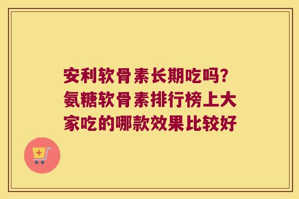 安利软骨素长期吃吗?氨糖软骨素排行榜上大家吃的哪款效果比较好