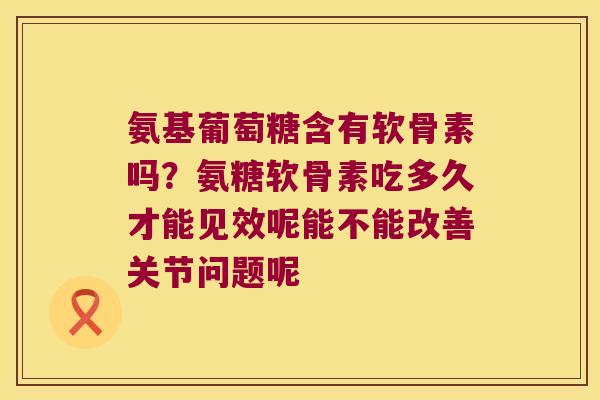 氨基葡萄糖含有软骨素吗?氨糖软骨素吃多久才能见效呢能不能改善关节问题呢