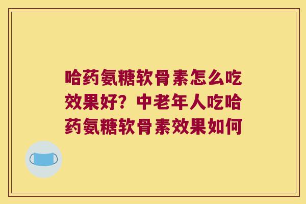 哈药氨糖软骨素怎么吃效果好?中老年人吃哈药氨糖软骨素效果如何
