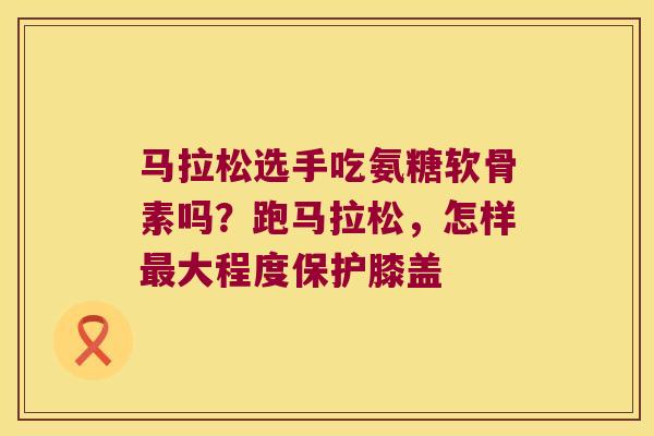 马拉松选手吃氨糖软骨素吗?跑马拉松,怎样最大程度保护膝盖