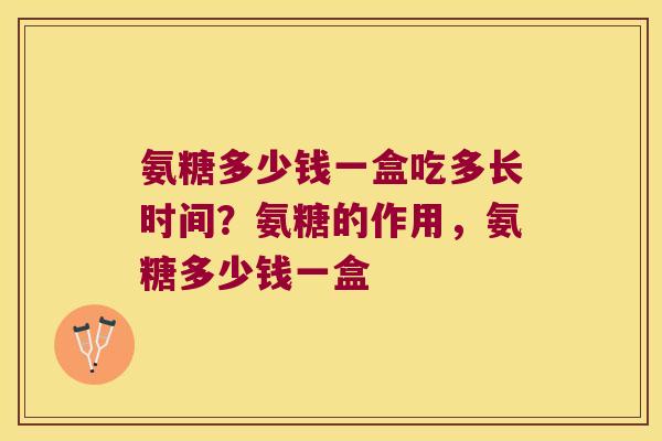 氨糖多少钱一盒吃多长时间?氨糖的作用,氨糖多少钱一盒 氨糖多少钱一盒吃多长时间?氨糖的作用,氨糖多少钱一盒