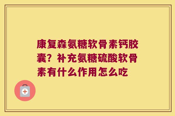 康复森氨糖软骨素钙胶囊?补充氨糖硫酸软骨素有什么作用怎么吃