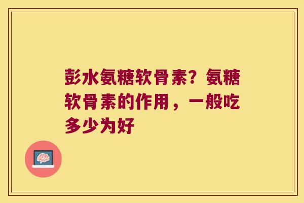 彭水氨糖软骨素?氨糖软骨素的作用,一般吃多少为好
