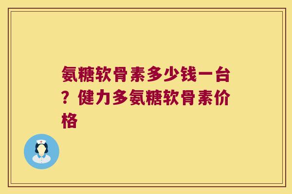 氨糖软骨素多少钱一台?健力多氨糖软骨素价格