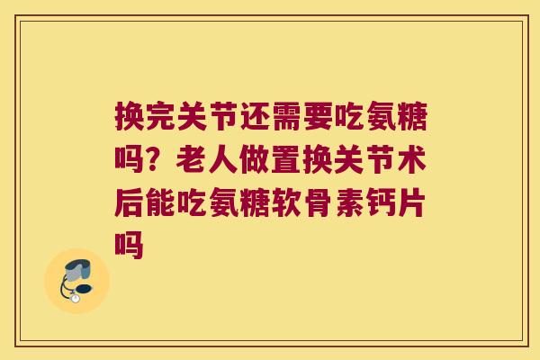 换完关节还需要吃氨糖吗?老人做置换关节术后能吃氨糖软骨素钙片吗
