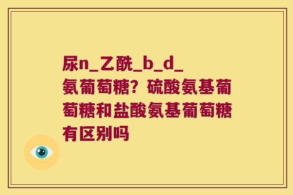 尿n_乙酰_b_d_氨葡萄糖?硫酸氨基葡萄糖和盐酸氨基葡萄糖有区别吗