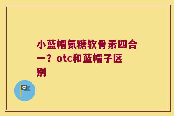 小蓝帽氨糖软骨素四合一?otc和蓝帽子区别