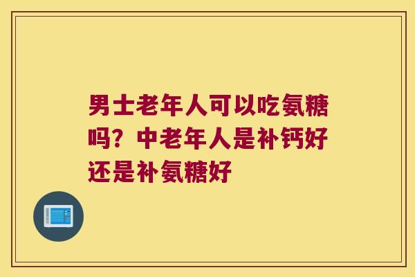 男士老年人可以吃氨糖吗?中老年人是补钙好还是补氨糖好 男士老年人可以吃氨糖吗?中老年人是补钙好还是补氨糖好