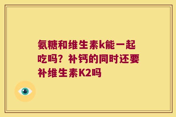 氨糖和维生素k能一起吃吗?补钙的同时还要补维生素K2吗