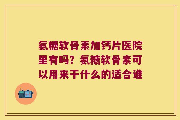 氨糖软骨素加钙片医院里有吗?氨糖软骨素可以用来干什么的适合谁