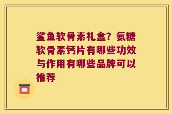 鲨鱼软骨素礼盒?氨糖软骨素钙片有哪些功效与作用有哪些品牌可以推荐