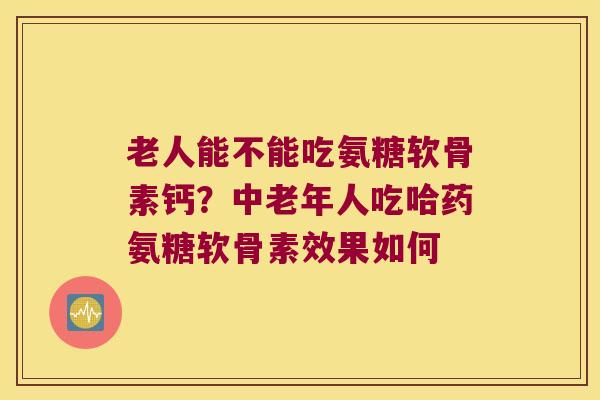 老人能不能吃氨糖软骨素钙?中老年人吃哈药氨糖软骨素效果如何