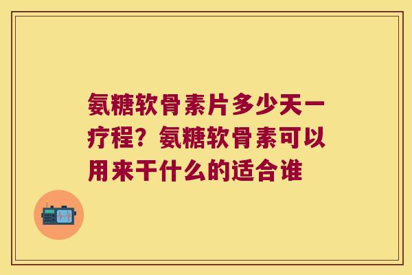 氨糖软骨素片多少天一疗程?氨糖软骨素可以用来干什么的适合谁
