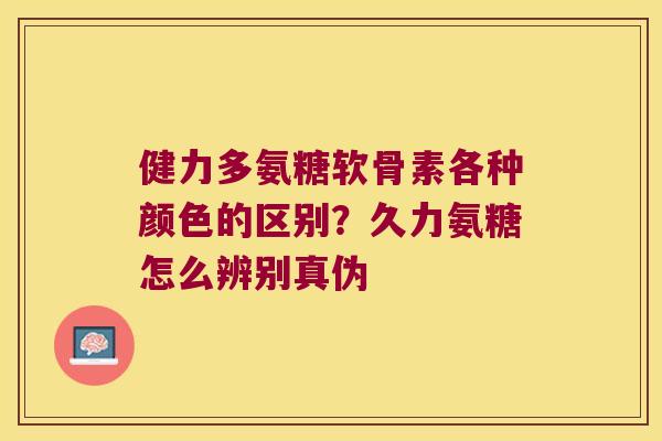 健力多氨糖软骨素各种颜色的区别?久力氨糖怎么辨别真伪