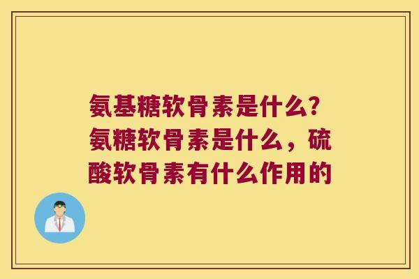氨基糖软骨素是什么?氨糖软骨素是什么,硫酸软骨素有什么作用的