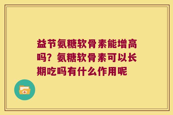 益节氨糖软骨素能增高吗?氨糖软骨素可以长期吃吗有什么作用呢