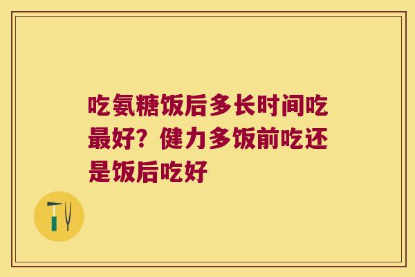 吃氨糖饭后多长时间吃最好?健力多饭前吃还是饭后吃好
